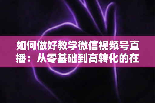 如何做好教学微信视频号直播：从零基础到高转化的在线课堂全流程实操指南