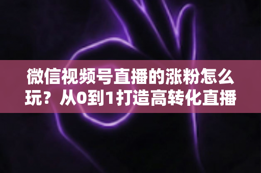 微信视频号直播的涨粉怎么玩？从0到1打造高转化直播间涨粉全攻略