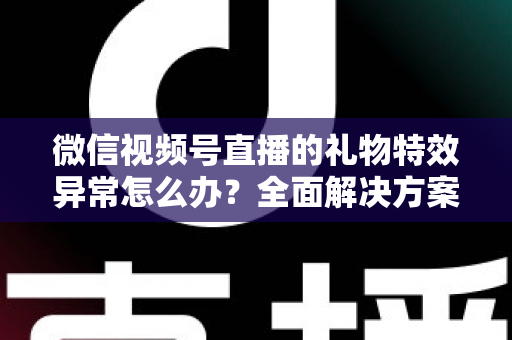 微信视频号直播的礼物特效异常怎么办？全面解决方案与实用避坑指南
