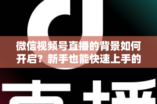 微信视频号直播的背景如何开启？新手也能快速上手的完整教程