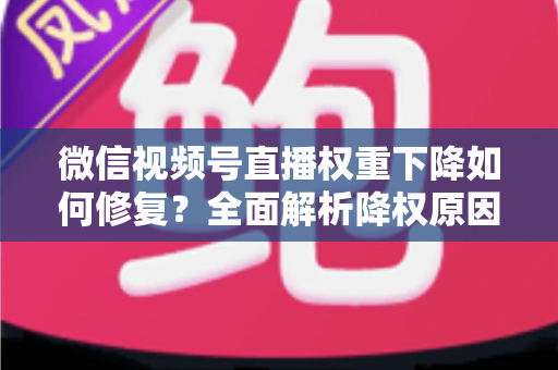 微信视频号直播权重下降如何修复？全面解析降权原因与恢复流量的实战方案