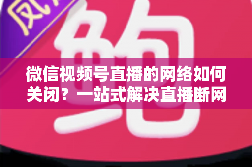 微信视频号直播的网络如何关闭?一站式解决直播断网与流量管理难题 微信视频号直播的网络如何关闭?一站式解决直播断网与流量管理难题