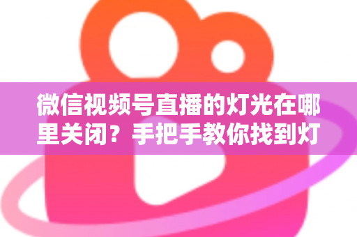 微信视频号直播的灯光在哪里关闭？手把手教你找到灯光设置并一键关闭