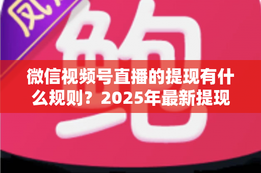 微信视频号直播的提现有什么规则？2025年最新提现条件、流程与注意事项全解析