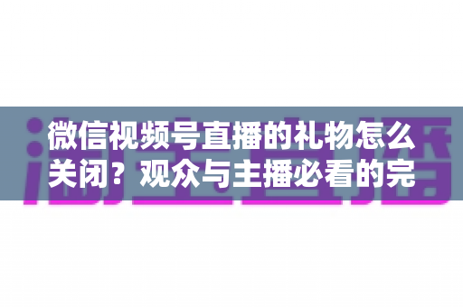 微信视频号直播的礼物怎么关闭?观众与主播必看的完整关闭教程与实用技巧 微信视频号直播的礼物怎么关闭?观众与主播必看的完整关闭教程与实用技巧