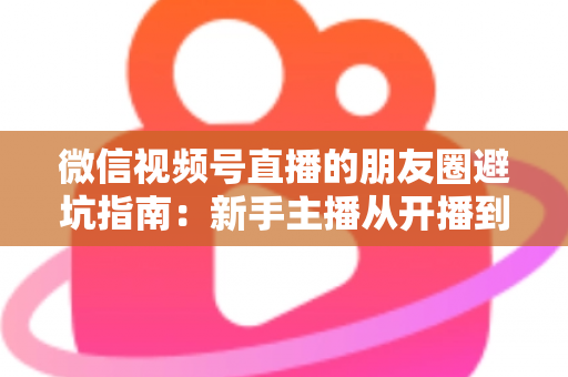 微信视频号直播的朋友圈避坑指南：新手主播从开播到涨粉的实战避雷手册