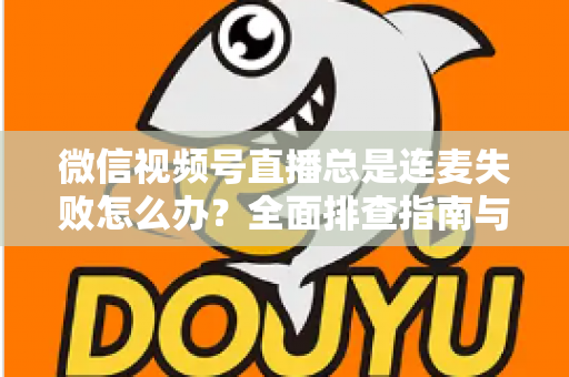微信视频号直播总是连麦失败怎么办?全面排查指南与实用解决方法一次讲清 微信视频号直播总是连麦失败怎么办?全面排查指南与实用解决方法一次讲清