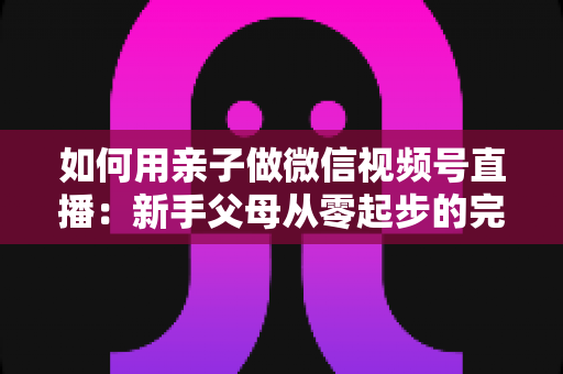 如何用亲子做微信视频号直播：新手父母从零起步的完整实操指南