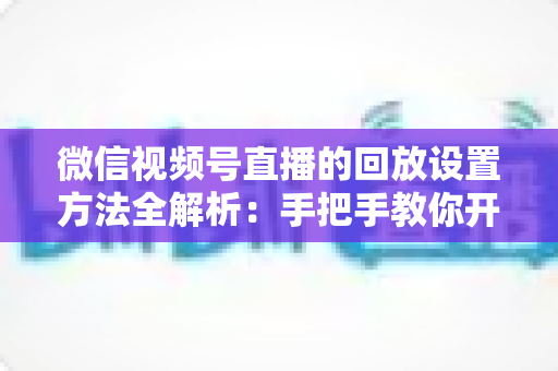 微信视频号直播的回放设置方法全解析：手把手教你开启、管理与利用直播回放，让每一场直播都不白白浪费