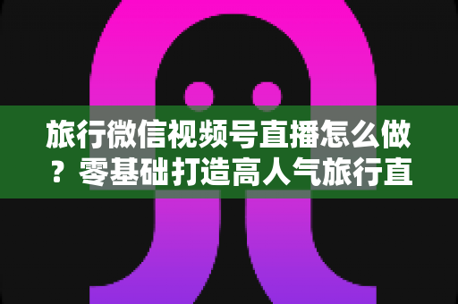 旅行微信视频号直播怎么做？零基础打造高人气旅行直播间的全流程指南
