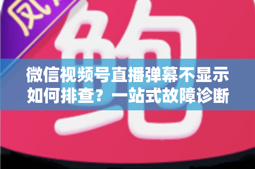 微信视频号直播弹幕不显示如何排查？一站式故障诊断与解决方案完全指南