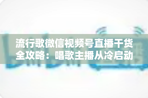 流行歌微信视频号直播干货全攻略：唱歌主播从冷启动到稳定变现的实战指南