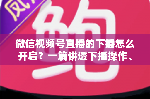微信视频号直播的下播怎么开启？一篇讲透下播操作、数据复盘与注意事项的实用指南