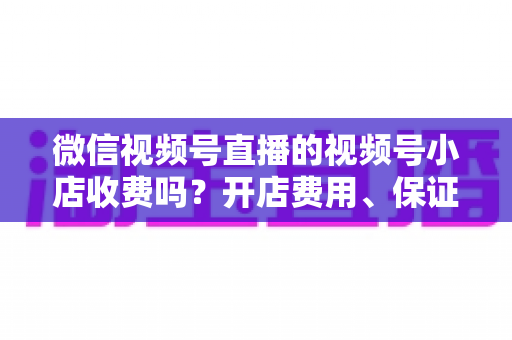 微信视频号直播的视频号小店收费吗?开店费用、保证金与技术服务费全解析 微信视频号直播的视频号小店收费吗?开店费用、保证金与技术服务费全解析