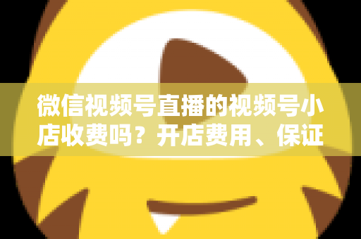 微信视频号直播的视频号小店收费吗?开店费用、保证金与技术服务费全解析 微信视频号直播的视频号小店收费吗?开店费用、保证金与技术服务费全解析