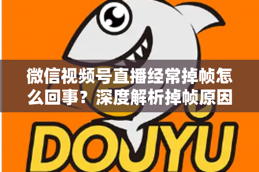 微信视频号直播经常掉帧怎么回事？深度解析掉帧原因与实用解决方案大全