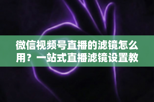 微信视频号直播的滤镜怎么用?一站式直播滤镜设置教程与美颜优化实战指南 微信视频号直播的滤镜怎么用?一站式直播滤镜设置教程与美颜优化实战指南