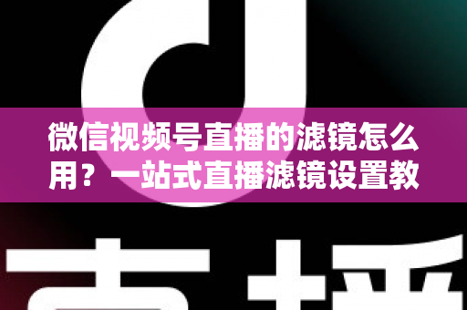 微信视频号直播的滤镜怎么用？一站式直播滤镜设置教程与美颜优化实战指南