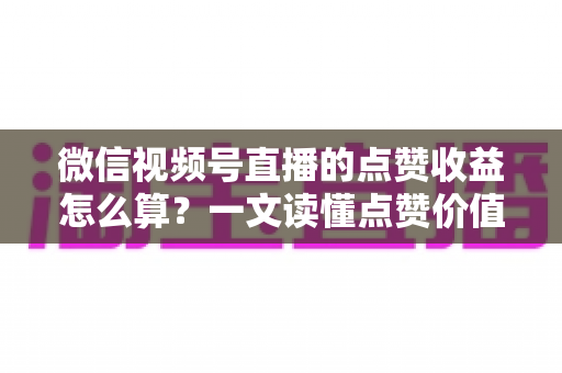 微信视频号直播的点赞收益怎么算？一文读懂点赞价值、微信豆打赏与带货佣金的真实结算逻辑