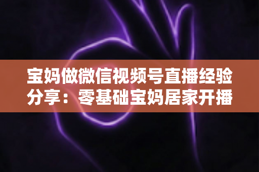宝妈做微信视频号直播经验分享：零基础宝妈居家开播实战全攻略