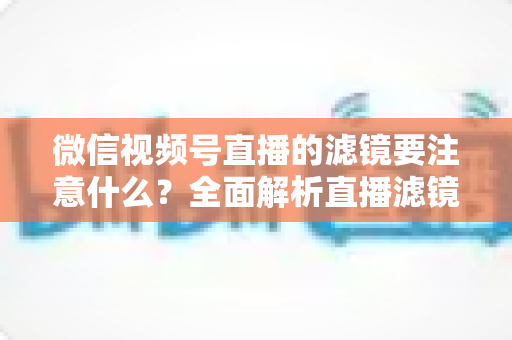 微信视频号直播的滤镜要注意什么？全面解析直播滤镜使用技巧与避坑指南