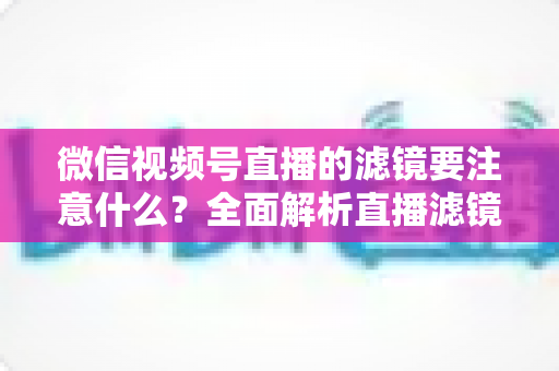 微信视频号直播的滤镜要注意什么？全面解析直播滤镜使用技巧与避坑指南