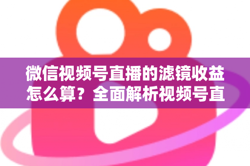 微信视频号直播的滤镜收益怎么算？全面解析视频号直播收益规则与提现技巧