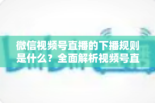 微信视频号直播的下播规则是什么?全面解析视频号直播结束规范与实操指南 微信视频号直播的下播规则是什么?全面解析视频号直播结束规范与实操指南
