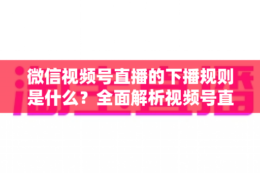 微信视频号直播的下播规则是什么?全面解析视频号直播结束规范与实操指南 微信视频号直播的下播规则是什么?全面解析视频号直播结束规范与实操指南