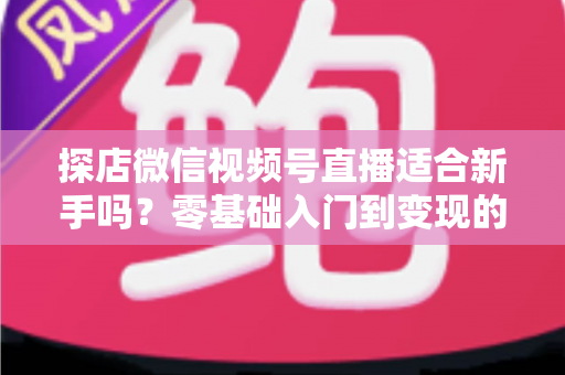 探店微信视频号直播适合新手吗？零基础入门到变现的全攻略详解