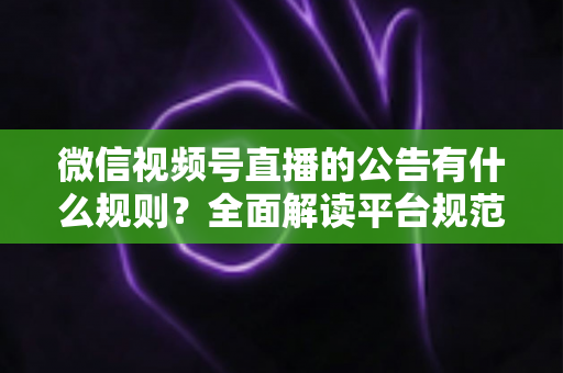 微信视频号直播的公告有什么规则？全面解读平台规范、内容要求与合规直播指南