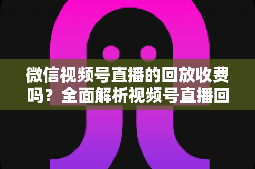 微信视频号直播的回放收费吗？全面解析视频号直播回放功能与免费观看规则