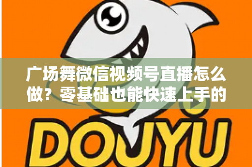 广场舞微信视频号直播怎么做?零基础也能快速上手的完整教程与运营实战指南 广场舞微信视频号直播怎么做?零基础也能快速上手的完整教程与运营实战指南