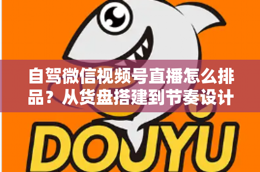自驾微信视频号直播怎么排品？从货盘搭建到节奏设计的实战全攻略