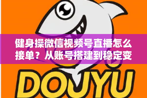健身操微信视频号直播怎么接单？从账号搭建到稳定变现的全流程实战指南