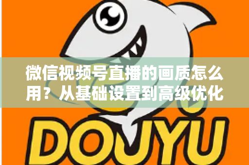 微信视频号直播的画质怎么用?从基础设置到高级优化的一站式画质提升指南 微信视频号直播的画质怎么用?从基础设置到高级优化的一站式画质提升指南