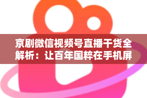 京剧微信视频号直播干货全解析：让百年国粹在手机屏幕上焕发新生的实战指南