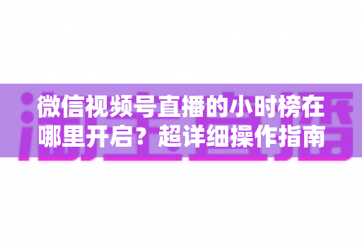 微信视频号直播的小时榜在哪里开启？超详细操作指南带你快速上手直播榜单玩法