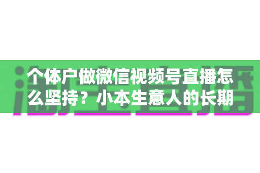 个体户做微信视频号直播怎么坚持?小本生意人的长期直播生存指南与实操心得 个体户做微信视频号直播怎么坚持?小本生意人的长期直播生存指南与实操心得