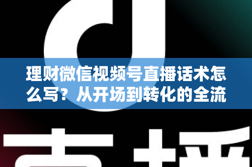 理财微信视频号直播话术怎么写？从开场到转化的全流程实战指南