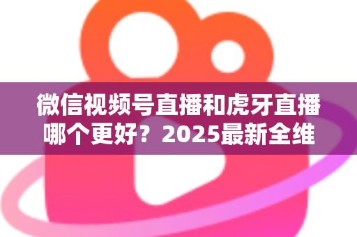 微信视频号直播和虎牙直播哪个更好？2025最新全维度深度对比与选择指南
