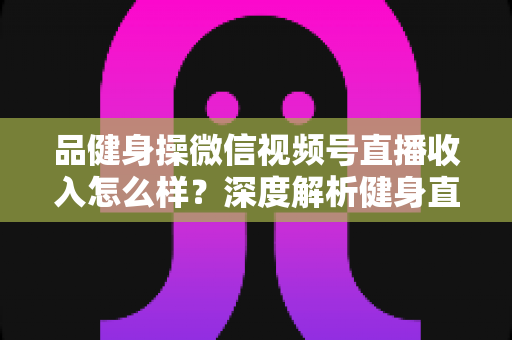 品健身操微信视频号直播收入怎么样？深度解析健身直播变现潜力与赚钱之道