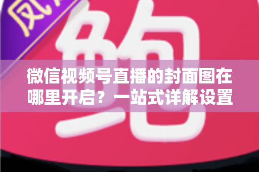 微信视频号直播的封面图在哪里开启?一站式详解设置方法与高点击率封面设计技巧 微信视频号直播的封面图在哪里开启?一站式详解设置方法与高点击率封面设计技巧