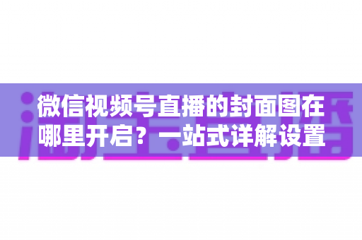 微信视频号直播的封面图在哪里开启?一站式详解设置方法与高点击率封面设计技巧 微信视频号直播的封面图在哪里开启?一站式详解设置方法与高点击率封面设计技巧