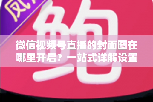 微信视频号直播的封面图在哪里开启？一站式详解设置方法与高点击率封面设计技巧