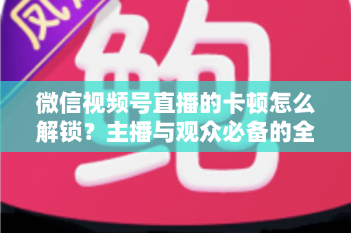 微信视频号直播的卡顿怎么解锁？主播与观众必备的全流程优化指南