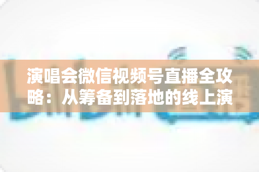 演唱会微信视频号直播全攻略：从筹备到落地的线上演出实战指南
