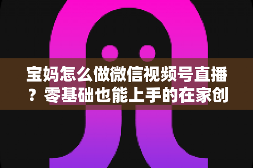 宝妈怎么做微信视频号直播？零基础也能上手的在家创业指南