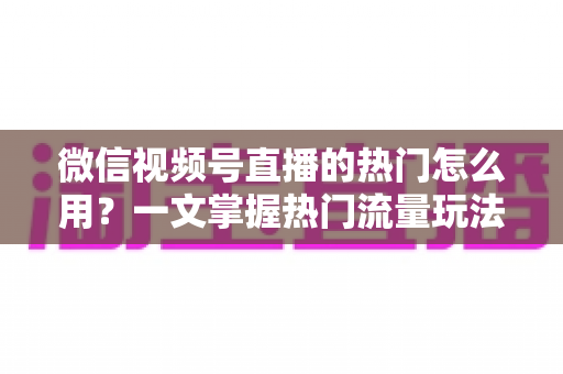 微信视频号直播的热门怎么用？一文掌握热门流量玩法，让直播间人气快速飙升的实战指南