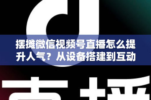 摆摊微信视频号直播怎么提升人气?从设备搭建到互动留人的全流程实战指南 摆摊微信视频号直播怎么提升人气?从设备搭建到互动留人的全流程实战指南